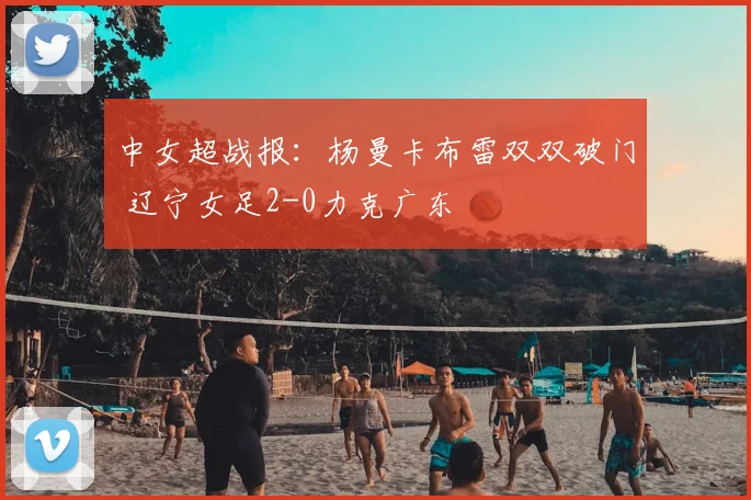 中女超战报:杨曼卡布雷双双破门 辽宁女足2-0力克广东
