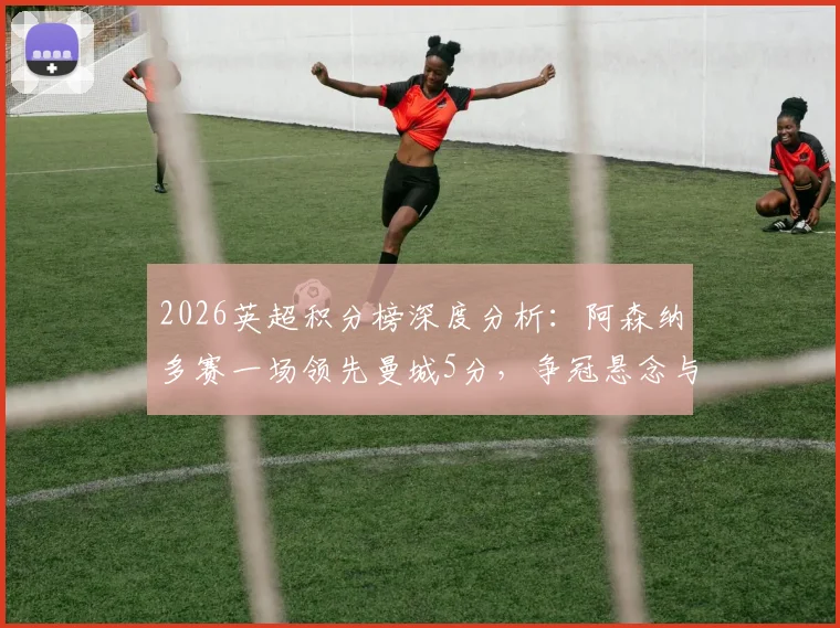 2026英超积分榜深度分析：阿森纳多赛一场领先曼城5分，争冠悬念与西汉姆热刺前四卡位战全解析