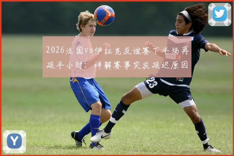 2026法国vs伊拉克友谊赛下半场再延半小时：详解赛事突发延迟原因与应对