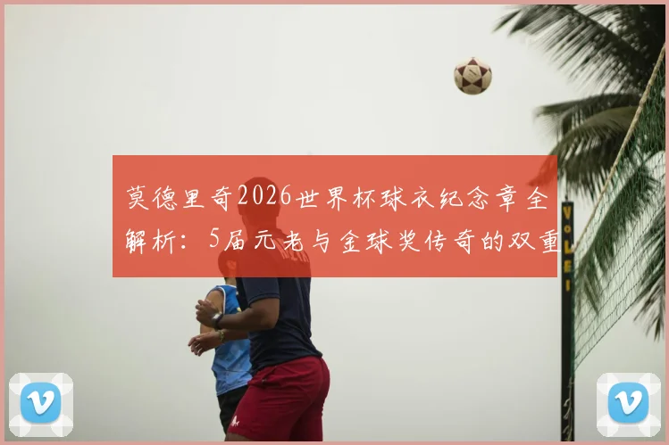 莫德里奇2026世界杯球衣纪念章全解析:5届元老与金球奖传奇的双重荣耀象征