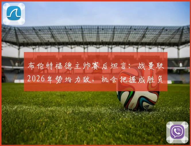 布伦特福德主帅赛后坦言:战曼联2026年势均力敌,机会把握成胜负关键,比赛细节与技术分析全回顾