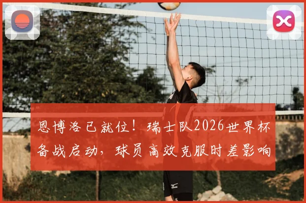 恩博洛已就位!瑞士队2026世界杯备战启动,球员高效克服时差影响方法解析