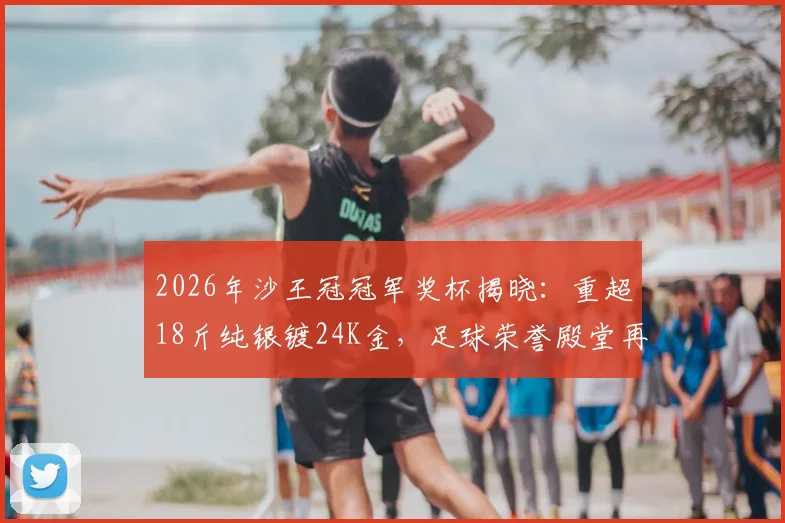 2026年沙王冠冠军奖杯揭晓：重超18斤纯银镀24K金，足球荣誉殿堂再添奢华藏品