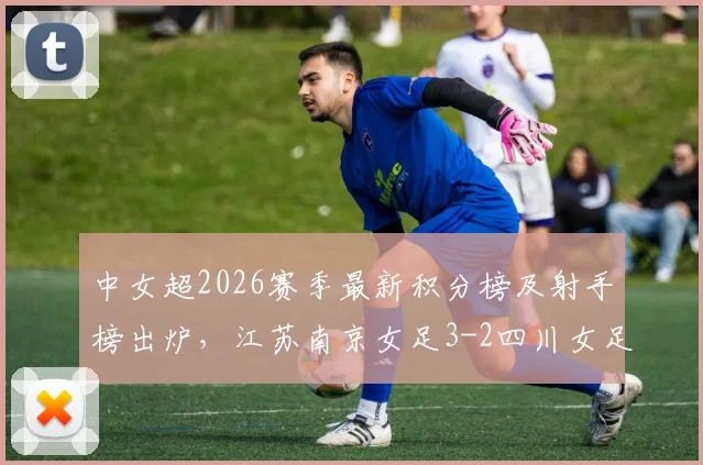 中女超2026赛季最新积分榜及射手榜出炉,江苏南京女足3-2四川女足,万维静、霍悦欣建功
