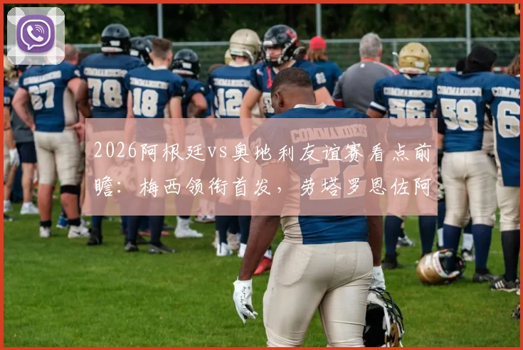 2026阿根廷vs奥地利友谊赛看点前瞻：梅西领衔首发，劳塔罗恩佐阿尔马达状态解析与直播观赛指南