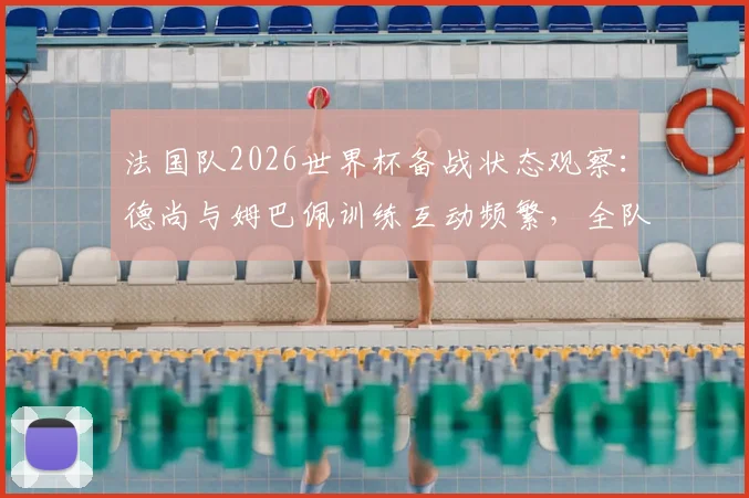 法国队2026世界杯备战状态观察:德尚与姆巴佩训练互动频繁,全队氛围轻松和谐引关注