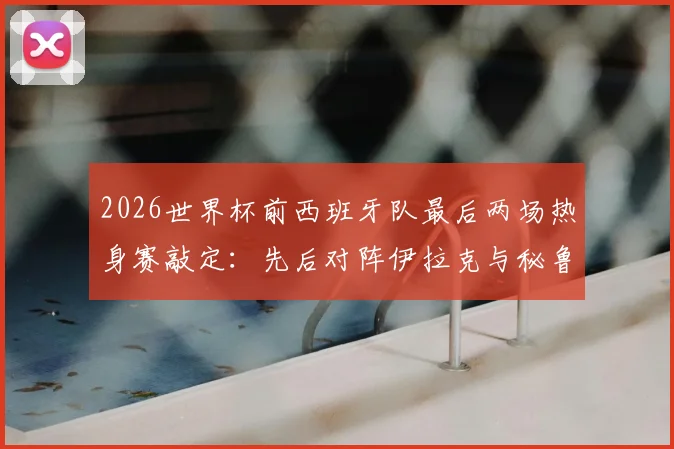 2026世界杯前西班牙队最后两场热身赛敲定：先后对阵伊拉克与秘鲁，赛程时间与看点前瞻