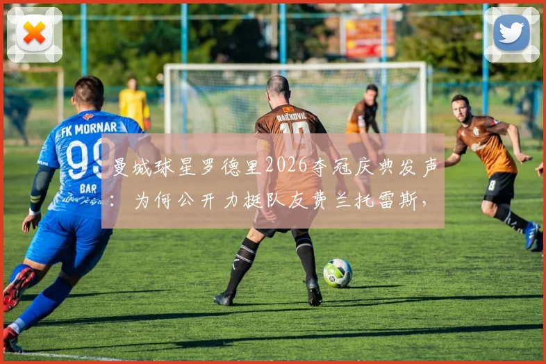 曼城球星罗德里2026夺冠庆典发声：为何公开力挺队友费兰托雷斯，回顾其西班牙足球功臣之路