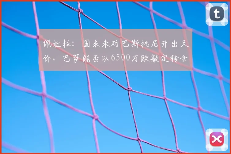 佩杜拉：国米未对巴斯托尼开出天价，巴萨能否以6500万欧敲定转会？深度解析球员动向与交易内幕