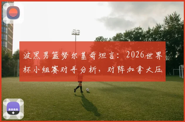 波黑男篮努尔基奇坦言：2026世界杯小组赛对手分析，对阵加拿大压力巨大原因解读