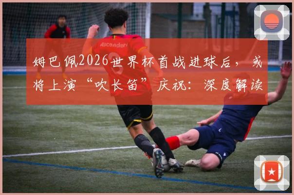 姆巴佩2026世界杯首战进球后,或将上演“吹长笛”庆祝:深度解读其含义及过往经典动作盘点