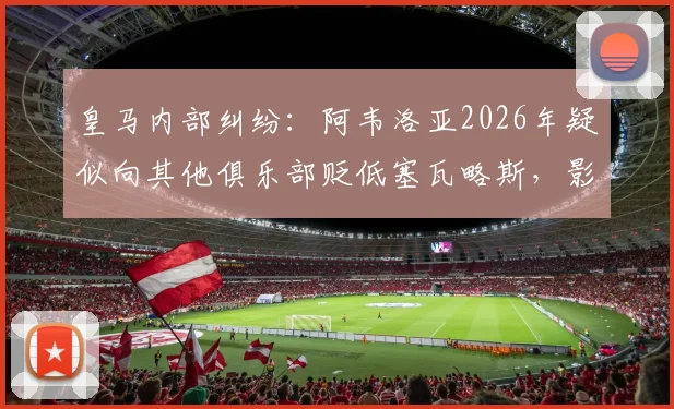 皇马内部纠纷:阿韦洛亚2026年疑似向其他俱乐部贬低塞瓦略斯,影响球员转会市场