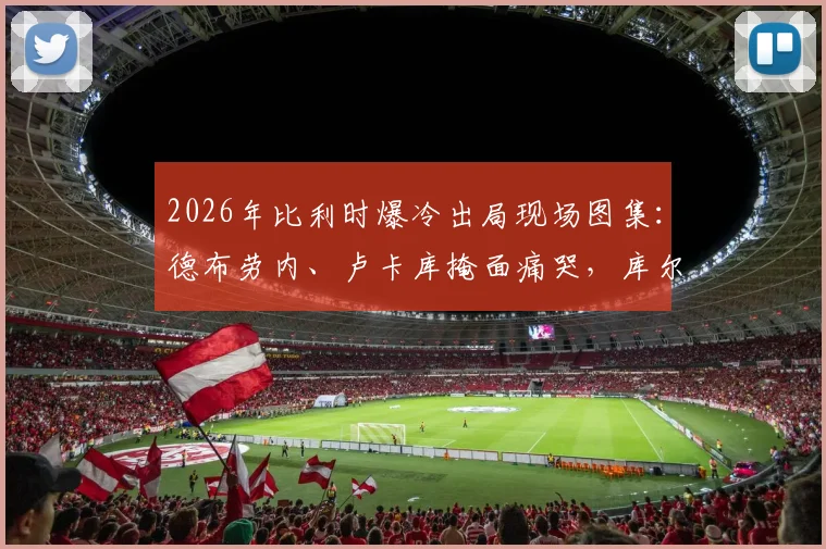 2026年比利时爆冷出局现场图集：德布劳内、卢卡库掩面痛哭，库尔图瓦暖心安慰拉门斯