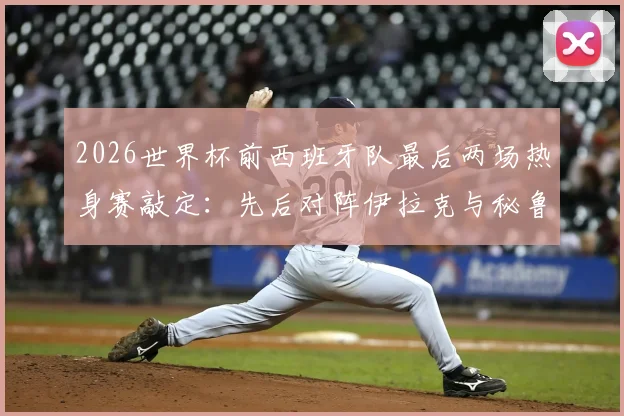 2026世界杯前西班牙队最后两场热身赛敲定:先后对阵伊拉克与秘鲁,赛程时间与看点前瞻