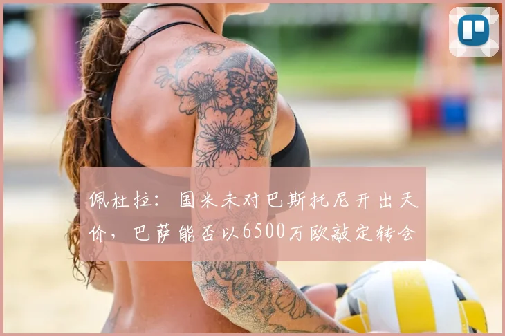 佩杜拉:国米未对巴斯托尼开出天价,巴萨能否以6500万欧敲定转会?深度解析球员动向与交易内幕