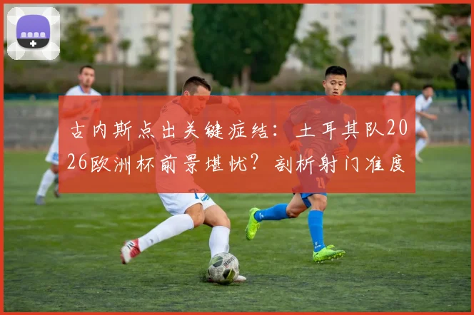 古内斯点出关键症结:土耳其队2026欧洲杯前景堪忧?剖析射门准度差成因及提升训练方法