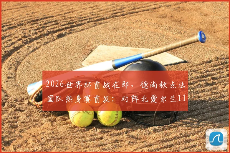 2026世界杯首战在即,德尚钦点法国队热身赛首发:对阵北爱尔兰11人基本敲定世界杯主力框架