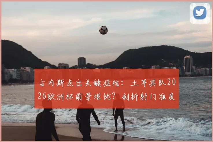 古内斯点出关键症结：土耳其队2026欧洲杯前景堪忧？剖析射门准度差成因及提升训练方法