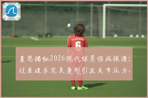 基恩揭秘2026现代球员伤病根源：过度追求完美身形引发关节压力，训练模式急需调整方案盘点