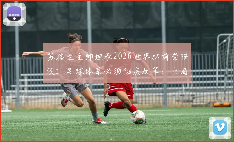 苏格兰主帅坦承2026世界杯前景暗淡：足球体系必须彻底改革，出局原因与未来方向深度分析