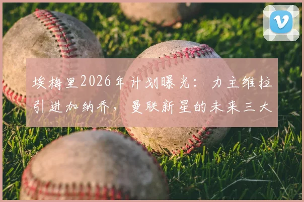 埃梅里2026年计划曝光：力主维拉引进加纳乔，曼联新星的未来三大去向分析