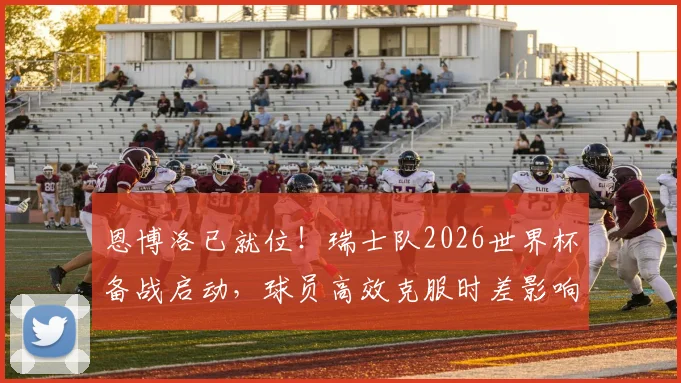 恩博洛已就位！瑞士队2026世界杯备战启动，球员高效克服时差影响方法解析