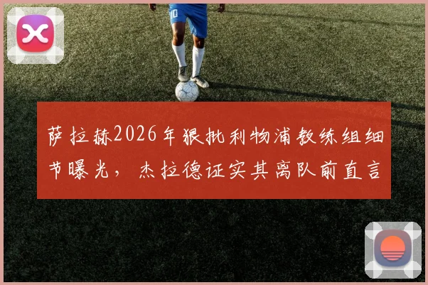 萨拉赫2026年狠批利物浦教练组细节曝光，杰拉德证实其离队前直言球队崩塌，克洛普时代遗留问题引深思