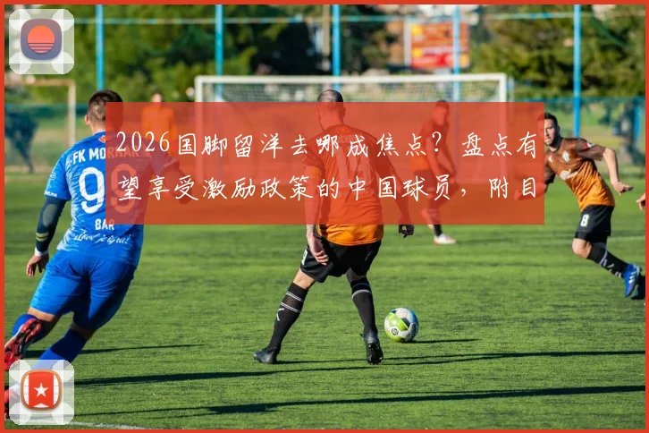 2026国脚留洋去哪成焦点？盘点有望享受激励政策的中国球员，附目的地分析