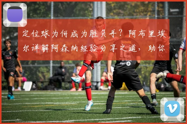 定位球为何成为胜负手？阿布里埃尔详解阿森纳经验分享之道，助你赛场决胜