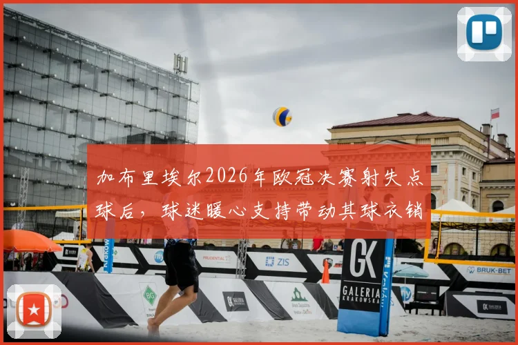加布里埃尔2026年欧冠决赛射失点球后，球迷暖心支持带动其球衣销量逆势暴涨原因分析