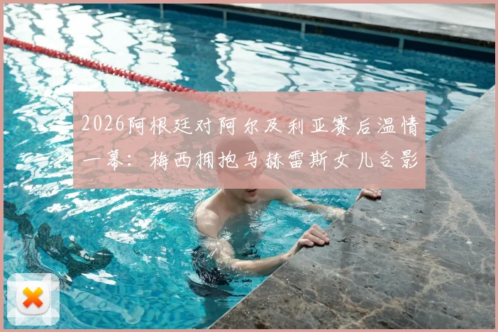 2026阿根廷对阿尔及利亚赛后温情一幕：梅西拥抱马赫雷斯女儿合影，赛场外的暖心互动高清图集