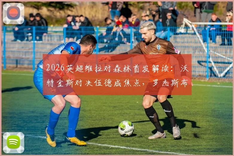 2026英超维拉对森林首发解读:沃特金斯对决伍德成焦点,罗杰斯布恩迪亚关键作用解析,附历史战绩与保级形势分析