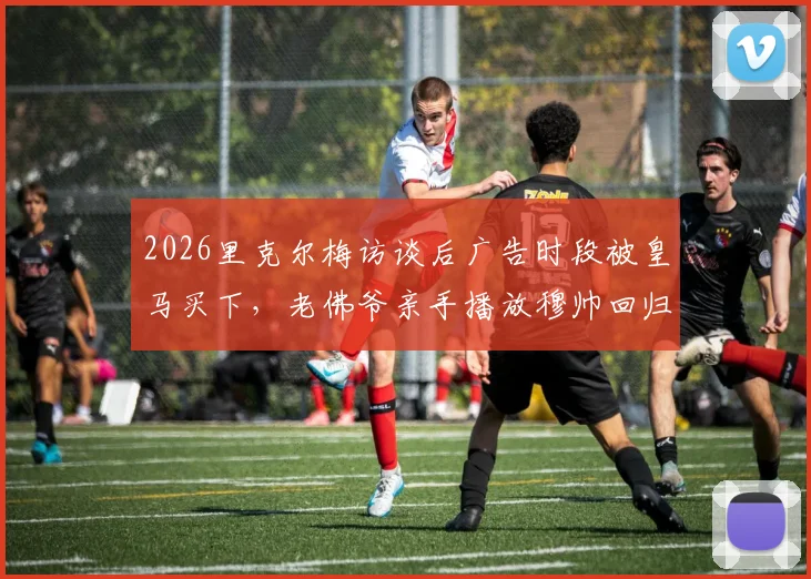 2026里克尔梅访谈后广告时段被皇马买下，老佛爷亲手播放穆帅回归视频引热议