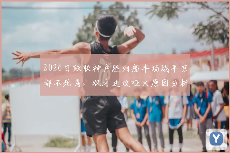2026日职联神户胜利船半场战平京都不死鸟，双方进攻哑火原因分析与赛后观点汇总