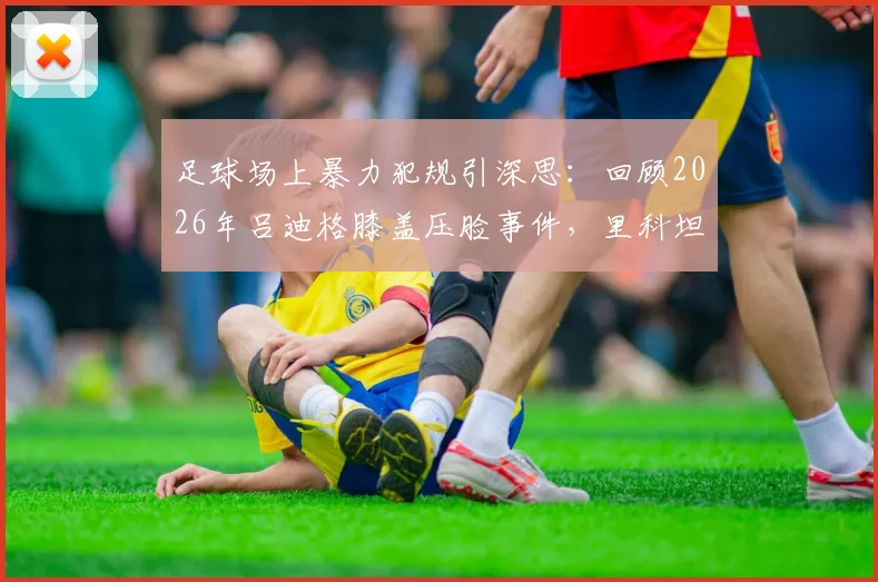 足球场上暴力犯规引深思：回顾2026年吕迪格膝盖压脸事件，里科坦言无法原谅，球场安全与体育精神何在？