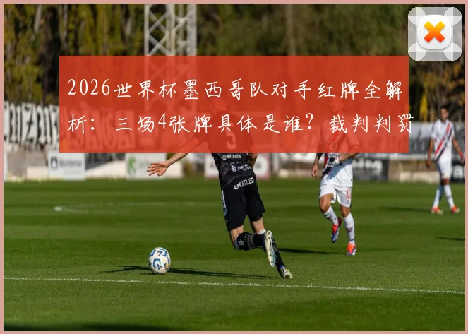 2026世界杯墨西哥队对手红牌全解析：三场4张牌具体是谁？裁判判罚有无偏袒？附争议比赛视频回顾