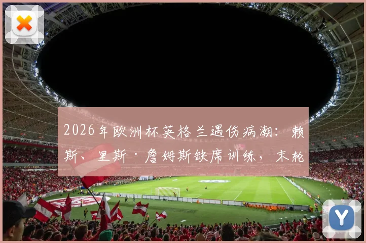 2026年欧洲杯英格兰遇伤病潮:赖斯、里斯·詹姆斯缺席训练,末轮关键战谁能顶上?