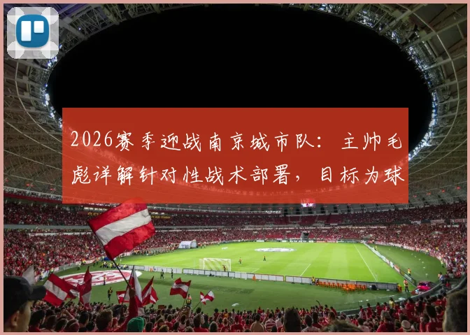 2026赛季迎战南京城市队：主帅毛彪详解针对性战术部署，目标为球迷带来胜利快乐