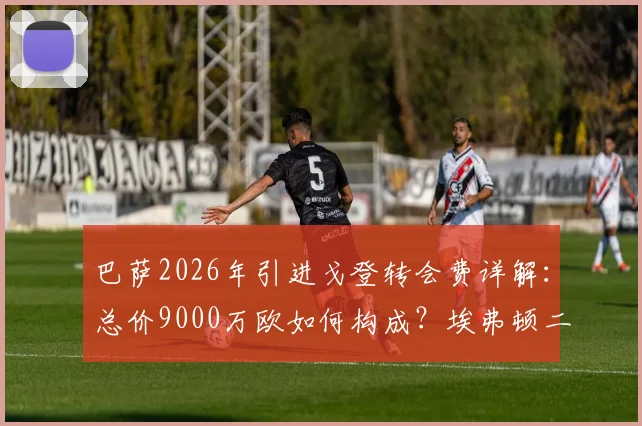巴萨2026年引进戈登转会费详解:总价9000万欧如何构成?埃弗顿二次分成条款曝光