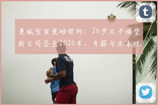 曼城官宣重磅续约:26岁太子福登新合同签至2026年,年薪与未来规划全解析