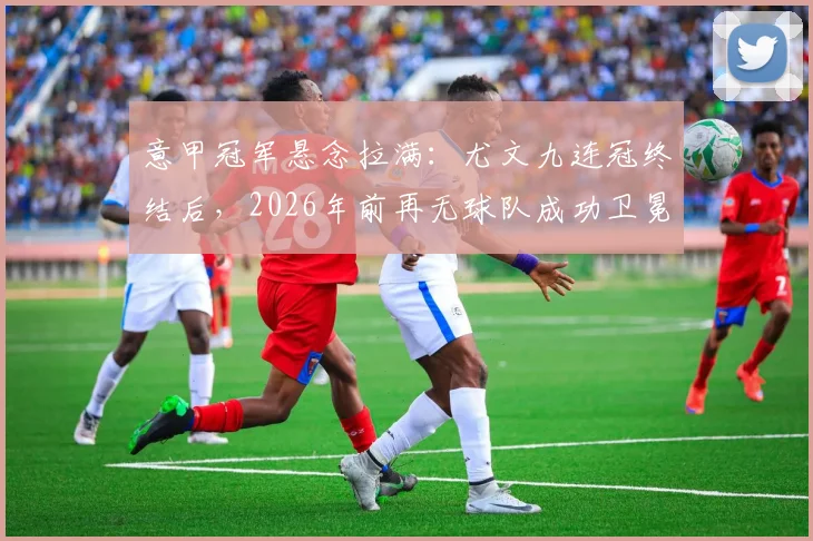 意甲冠军悬念拉满:尤文九连冠终结后,2026年前再无球队成功卫冕,争冠格局全解析