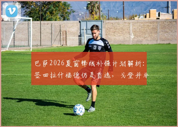 巴萨2026夏窗锋线补强计划解析：签回拉什福德仍是首选，戈登并非领跑目标