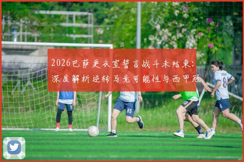2026巴萨更衣室誓言战斗未结束：深度解析逆转马竞可能性与西甲冠军争夺形势
