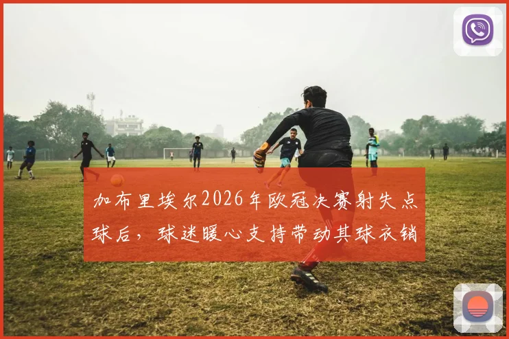 加布里埃尔2026年欧冠决赛射失点球后，球迷暖心支持带动其球衣销量逆势暴涨原因分析