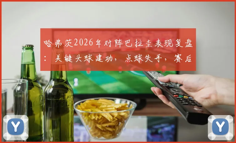 哈弗茨2026年对阵巴拉圭表现复盘：关键头球建功，点球失手，赛后数据全面解读