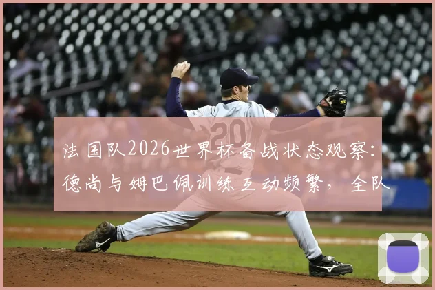 法国队2026世界杯备战状态观察：德尚与姆巴佩训练互动频繁，全队氛围轻松和谐引关注