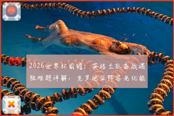 2026世界杯前瞻:英格兰队备战遇阻难题详解,克罗地亚阵容老化能否再创奇迹?