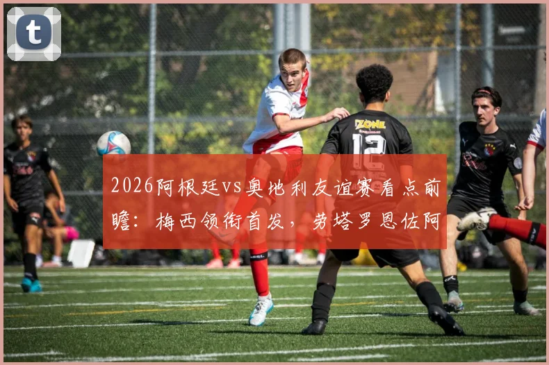 2026阿根廷vs奥地利友谊赛看点前瞻：梅西领衔首发，劳塔罗恩佐阿尔马达状态解析与直播观赛指南