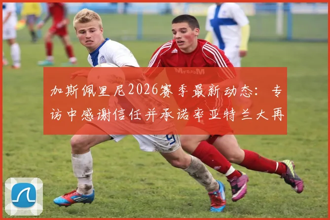 加斯佩里尼2026赛季最新动态：专访中感谢信任并承诺率亚特兰大再创佳绩