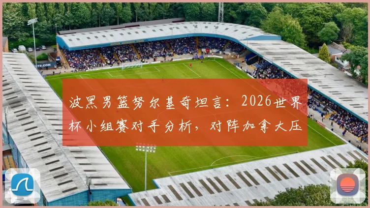 波黑男篮努尔基奇坦言：2026世界杯小组赛对手分析，对阵加拿大压力巨大原因解读